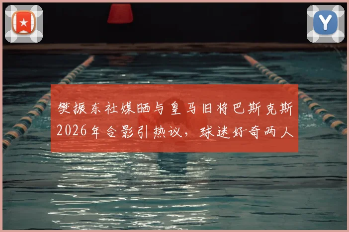 樊振东社媒晒与皇马旧将巴斯克斯2026年合影引热议，球迷好奇两人交集与巴斯克斯现状