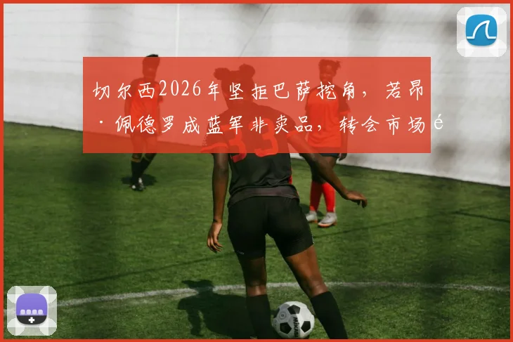 切尔西2026年坚拒巴萨挖角，若昂·佩德罗成蓝军非卖品，转会市场风云解析