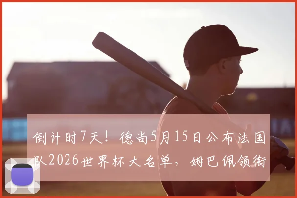 倒计时7天！德尚5月15日公布法国队2026世界杯大名单，姆巴佩领衔，最终23人名单预测与分析