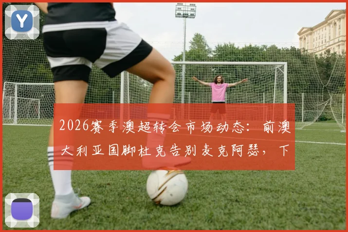 2026赛季澳超转会市场动态:前澳大利亚国脚杜克告别麦克阿瑟,下一站海外引关注,附球员生涯数据回顾
