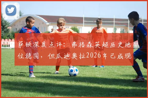 萨顿深度点评：弗格森英超历史地位稳固，但瓜迪奥拉2026年已成现象级革新者