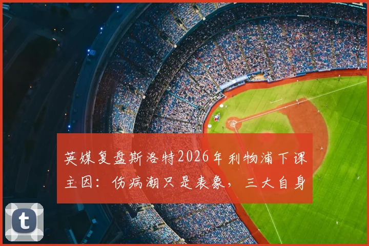英媒复盘斯洛特2026年利物浦下课主因：伤病潮只是表象，三大自身失误成关键