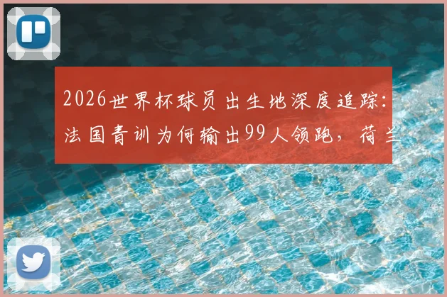 2026世界杯球员出生地深度追踪：法国青训为何输出99人领跑，荷兰德国海外兵团揭秘