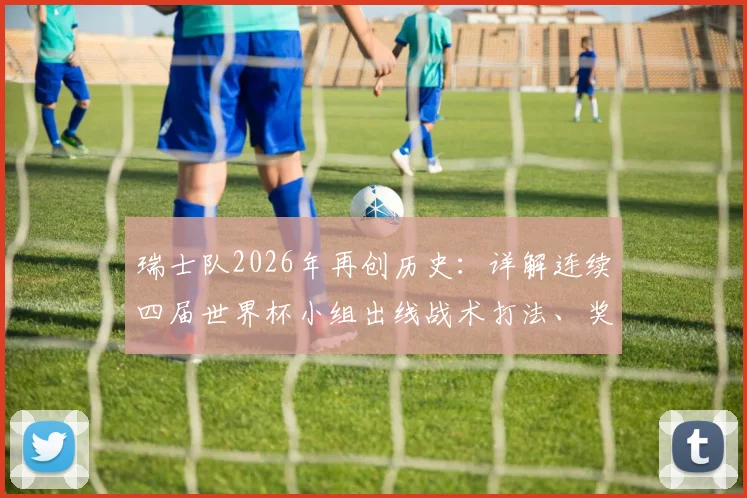 瑞士队2026年再创历史:详解连续四届世界杯小组出线战术打法、奖金与淘汰赛前景展望