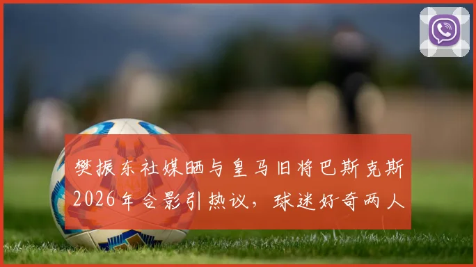樊振东社媒晒与皇马旧将巴斯克斯2026年合影引热议,球迷好奇两人交集与巴斯克斯现状